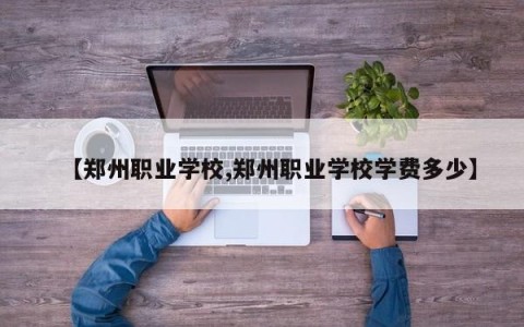 【郑州职业学校,郑州职业学校学费多少】