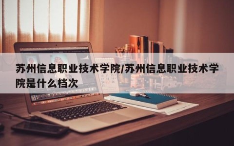 苏州信息职业技术学院/苏州信息职业技术学院是什么档次