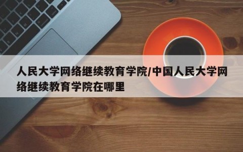 人民大学网络继续教育学院/中国人民大学网络继续教育学院在哪里